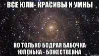 ВСЕ ЮЛИ- КРАСИВЫ И УМНЫ НО ТОЛЬКО БОДРАЯ БАБОЧКА ЮЛЕНЬКА - БОЖЕСТВЕННА