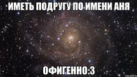 Иметь подругу по имени Аня офигенно:3