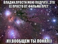 Владик,прости мою подругу...Это ее просто от фильма прет* ну,вообщем ты понял))