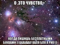 о ,это чувство=* когда пишишь бесплатными буквами )) ахахаах! Валя бля я ржу ))