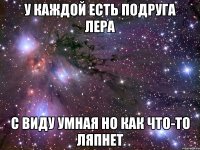 у каждой есть подруга Лера с виду умная но как что-то ляпнет