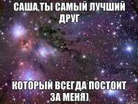 Саша,ты самый лучший друг который всегда постоит за меня)