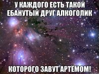 у каждого есть такой ебанутый друг алкоголик которого завут АРТЁМОМ!