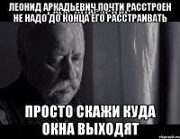 Леонид Аркадьевич почти расстроен не надо до конца его расстраивать Просто скажи куда окна выходят