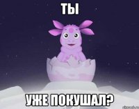 Ты Уже покушал?