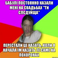 бабулі постоянно казали мені на свадьбах "ти слєдуйща" перестали це казать, коли я начала їм казать те саме на похоронах