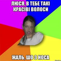 Люся, в тебе такі красіві волоси жаль, шо з носа