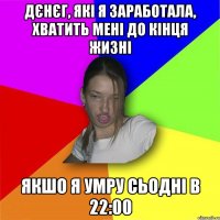 Дєнєг, які я заработала, хватить мені до кінця жизні якшо я умру сьодні в 22:00