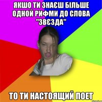 якшо ти знаєш більше одной рифми до слова "звєзда" то ти настоящий поет