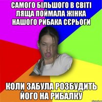 самого більшого в світі ляща поймала жінка нашого рибака сєрьоги коли забула розбудить його на рибалку