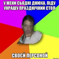 У жеки сьодні днюха. Піду украшу празднічний стол своєй персоной