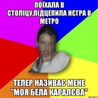 Поїхала в століцу,підцепила нєгра в метро тепер називає мене "Моя бела каралєва"