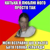 Катька я люблю його просто так мєні всеравно шо в нього батя голова сільради