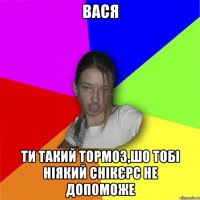 Вася ти такий тормоз,шо тобі ніякий снікєрс не допоможе