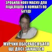 Зробила нову маску для ліца,пішла в комнату по бігуді Мурчик обісрався,батя ще досі заікается