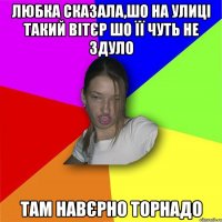 Любка сказала,шо на улиці такий вітєр шо її чуть не здуло там навєрно торнадо