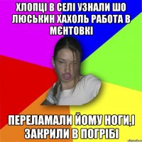 Хлопці в селі узнали шо Люськин хахоль работа в мєнтовкі переламали йому ноги,і закрили в погрібі