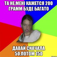 та не,мені кажется 200 грамм буде багато давай сначала 50,потом 150