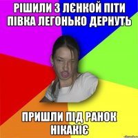 рішили з Лєнкой піти півка легонько дернуть пришли під ранок нікакіє