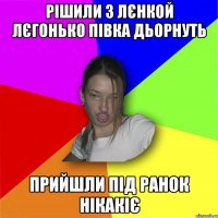 Рішили з лєнкой лєгонько півка дьорнуть прийшли під ранок нікакіє