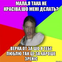 мала,я така не красіва.шо мені дєлать? верка,от за шо я тебе люблю так це за хароше зреніє