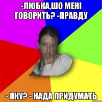 -Любка,шо мені говорить? -Правду - яку? - нада придумать