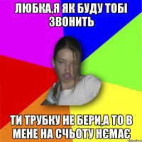 Любка,я як буду тобі звонить ти трубку не бери,а то в мене на счьоту нємає