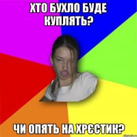 хто бухло буде куплять? чи опять на хрєстик?