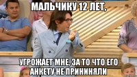 мальчику 12 лет, угрожает мне, за то что его анкету не прининяли