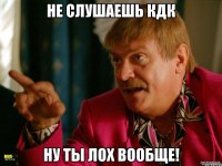 Не слушаешь Кдк Ну ты лох вообще!