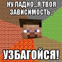 Ну ладно...я твоя зависимость.. узбагойся!