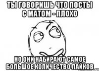 ты говоришь что посты с матом - плохо но они набирают самое большое количество лайков