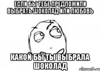 Если бы тебе предложили выбрать шоколад или любовь какой бы ты выбрала шоколад