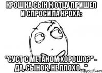 Крошка сын к отцу пришел И спросила кроха: "Суст с метаном хорошо?" - Да, сынок, не плохо..."