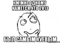 хм!мне одному кажется,что 2013 был самым хуевым