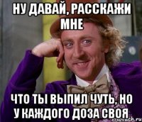 ну давай, расскажи мне что ты выпил чуть, но у каждого доза своя