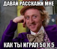 Давай расскажи мне как ты играл 50 к 5