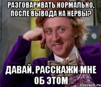 Разговаривать нормально, после вывода на нервы? Давай, расскажи мне об этом