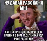 Ну давай расскажи мне Как ты проходишь практику именно в том,отделении куда распредилили