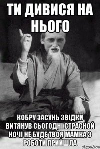 ти дивися на нього кобру засунь звідки витянув сьогодні страсной ночі не буде твоя мамка з роботи прийшла