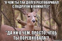 "О чем ты так долго разговаривал с подругой в комнате?" "Да ни о чем, просто, чтоб ты поревновала"!