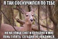 Я ТАК СОСКУЧИЛСЯ ПО ТЕБЕ НО НА УЛИЦЕ СНЕГ И ХОЛОДНО И МНЕ ЛЕНЬ ГУЛЯТЬ. СЕГОДНЯ НЕ УВИДИМСЯ.