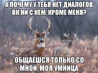 А почему у тебя нет диалогов ВК ни с кем, кроме меня? Общаешся только со мной, моя умница