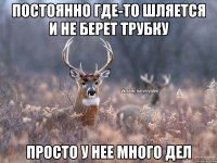 ПОСТОЯННО ГДЕ-ТО ШЛЯЕТСЯ И НЕ БЕРЕТ ТРУБКУ ПРОСТО У НЕЕ МНОГО ДЕЛ