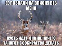 ЕЕ ПОЗВАЛИ НА ВПИСКУ БЕЗ МЕНЯ ПУСТЬ ИДЕТ, ОНА ЖЕ НИЧЕГО ТАКОГО НЕ СОБИРАЕТСЯ ДЕЛАТЬ