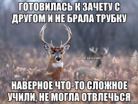 ГОТОВИЛАСЬ К ЗАЧЕТУ С ДРУГОМ И НЕ БРАЛА ТРУБКУ НАВЕРНОЕ ЧТО-ТО СЛОЖНОЕ УЧИЛИ, НЕ МОГЛА ОТВЛЕЧЬСЯ