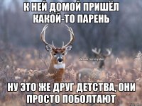 К НЕЙ ДОМОЙ ПРИШЁЛ КАКОЙ-ТО ПАРЕНЬ НУ ЭТО ЖЕ ДРУГ ДЕТСТВА, ОНИ ПРОСТО ПОБОЛТАЮТ