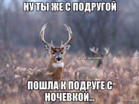 Ну ты же с подругой Пошла к подруге с ночевкой...