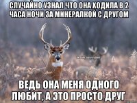 случайно узнал что она ходила в 2 часа ночи за минералкой с другом ведь она меня одного любит, а это просто друг