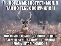 Я - Когда мы встретимся, я так по тебе соскучился! Она спустя 8 часов - извини, неделя загружена, учеба,дом. Вот умница моя, учится, люблю ее.